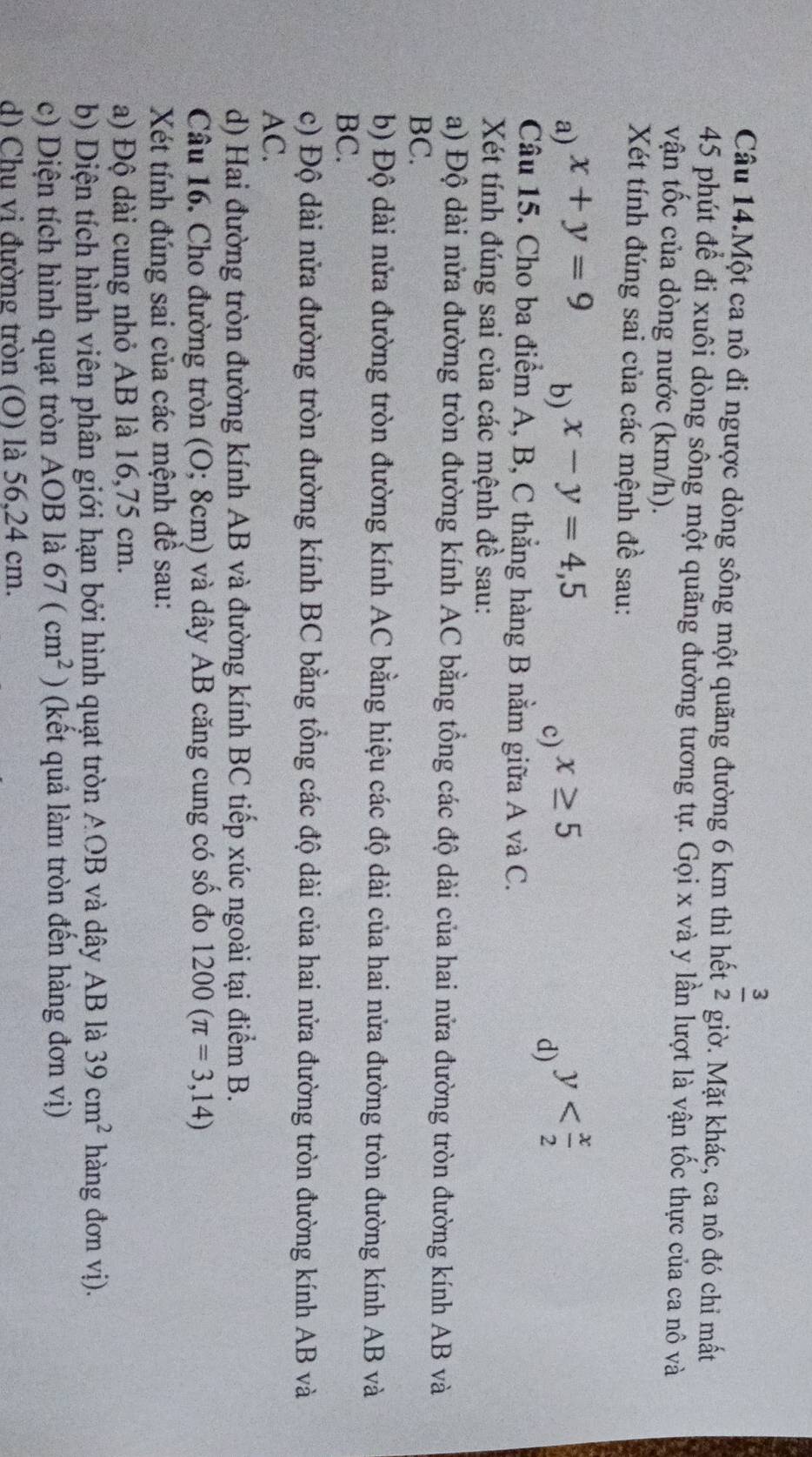 Câu 14.Một ca nô đi ngược dòng sông một quãng đường 6 km thì hết  3/2  giờ. Mặt khác, ca nô đó chỉ mất
45 phút để đi xuôi dòng sông một quãng đường tương tự. Gọi x và y lần lượt là vận tốc thực của ca nô và
vận tốc của dòng nước (km/h).
Xét tính đúng sai của các mệnh đề sau:
a) x+y=9 x-y=4,5 x≥ 5
b)
c)
d) y
Câu 15. Cho ba điểm A, B, C thẳng hàng B nằm giữa A và C.
Xét tính đúng sai của các mệnh đề sau:
a) Độ dài nửa đường tròn đường kính AC bằng tổng các độ dài của hai nửa đường tròn đường kính AB và
BC.
b) Độ dài nửa đường tròn đường kính AC bằng hiệu các độ dài của hai nửa đường tròn đường kính AB và
BC.
c) Độ dài nửa đường tròn đường kính BC bằng tồng các độ dài của hai nửa đường tròn đường kính AB và
AC.
d) Hai đường tròn đường kính AB và đường kính BC tiếp xúc ngoài tại điểm B.
Câu 16. Cho đường tròn (O; 8cm) và dây AB căng cung có số đo 1200(π =3,14)
Xét tính đúng sai của các mệnh để sau:
a) Độ dài cung nhỏ AB là 16,75 cm.
b) Diện tích hình viên phân giới hạn bởi hình quạt tròn AOB và dây AB là 39cm^2 hàng đơn vị).
c) Diện tích hình quạt tròn AOB là 67(cm^2) (kết quả làm tròn đến hàng đơn vị)
d) Chu vi đường tròn (O) là 56,24 cm.
