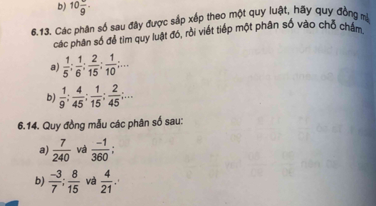 10frac 9·
6.13. Các phân số sau đây được sắp xếp theo một quy luật, hãy quy đồng mà 
các phân số để tìm quy luật đó, rồi viết tiếp một phân số vào chỗ chấm. 
a)  1/5 ;  1/6 ;  2/15 ;  1/10 ;... 
b)  1/9 ;  4/45 ;  1/15 ;  2/45 ;... 
6.14. Quy đồng mẫu các phân số sau: 
a)  7/240  và  (-1)/360  : 
b)  (-3)/7 ;  8/15  và  4/21 .