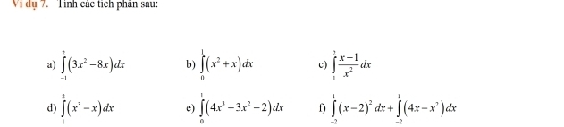 Vi dụ 7. Tỉnh các tích phần sau: 
a) ∈tlimits _(-1)^2(3x^2-8x)dx b ∈tlimits _0^(1(x^2)+x)dx c) ∈tlimits _1^(2frac x-1)x^2dx
d) ∈tlimits _1^(2(x^3)-x)dx e) ∈tlimits _0^(1(4x^3)+3x^2-2)dx f) ∈tlimits _(-2)^1(x-2)^2dx+∈tlimits _(-2)^1(4x-x^2)dx