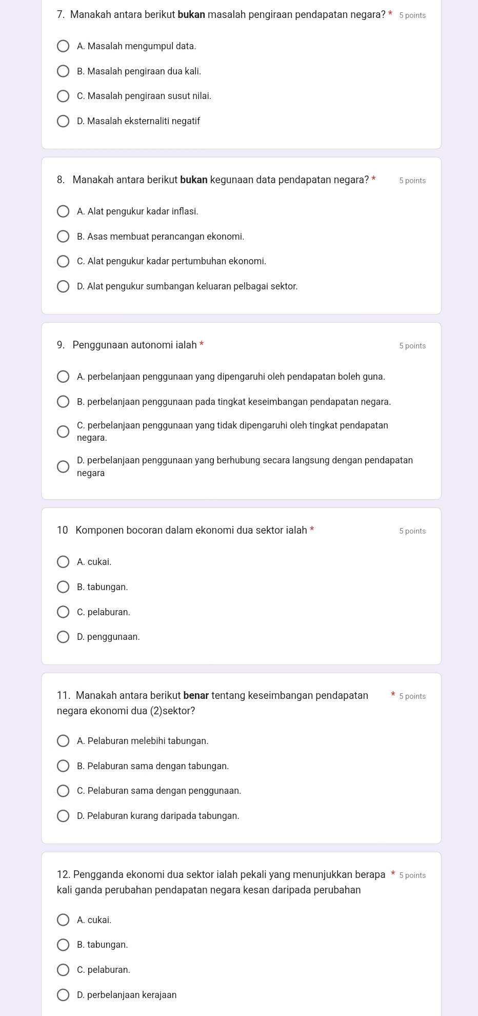 Manakah antara berikut bukan masalah pengiraan pendapatan negara? * 5 points
A. Masalah mengumpul data.
B. Masalah pengiraan dua kali.
C. Masalah pengiraan susut nilai.
D. Masalah eksternaliti negatif
8. Manakah antara berikut bukan kegunaan data pendapatan negara? * 5 points
A. Alat pengukur kadar inflasi.
B. Asas membuat perancangan ekonomi.
C. Alat pengukur kadar pertumbuhan ekonomi.
D. Alat pengukur sumbangan keluaran pelbagai sektor.
9. Penggunaan autonomi ialah * 5 points
A. perbelanjaan penggunaan yang dipengaruhi oleh pendapatan boleh guna.
B. perbelanjaan penggunaan pada tingkat keseimbangan pendapatan negara.
C. perbelanjaan penggunaan yang tidak dipengaruhi oleh tingkat pendapatan
negara.
D. perbelanjaan penggunaan yang berhubung secara langsung dengan pendapatan
negara
10 Komponen bocoran dalam ekonomi dua sektor ialah * 5 points
A. cukai.
B. tabungan.
C. pelaburan.
D. penggunaan.
11. Manakah antara berikut benar tentang keseimbangan pendapatan 5 points
negara ekonomi dua (2)sektor?
A. Pelaburan melebihi tabungan.
B. Pelaburan sama dengan tabungan.
C. Pelaburan sama dengan penggunaan.
D. Pelaburan kurang daripada tabungan.
12. Pengganda ekonomi dua sektor ialah pekali yang menunjukkan berapa * 5 points
kali ganda perubahan pendapatan negara kesan daripada perubahan
A. cukai.
B. tabungan.
C. pelaburan.
D. perbelanjaan kerajaan