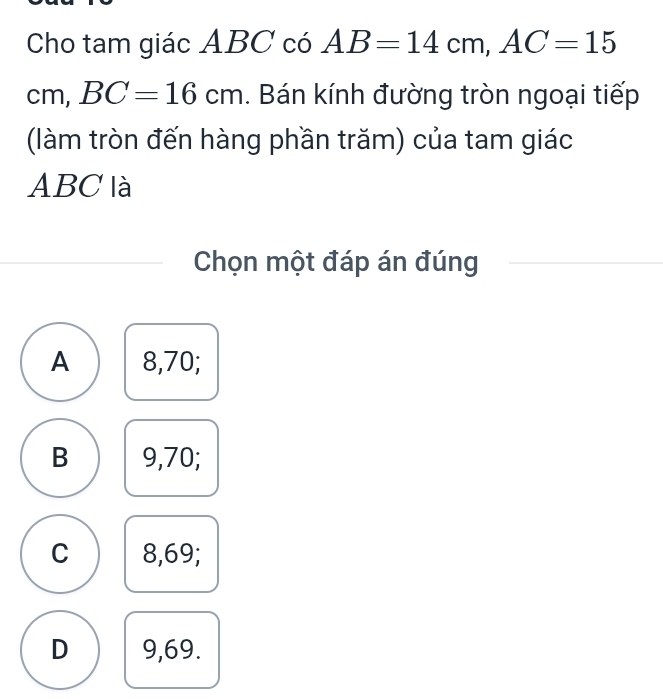 Cho tam giác ABC có AB=14cm, AC=15
cm, BC=16cm. Bán kính đường tròn ngoại tiếp
(làm tròn đến hàng phần trăm) của tam giác
ABC là
Chọn một đáp án đúng
A 8,70;
B 9,70;
C 8,69;
D 9,69.