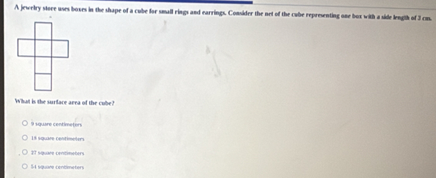 A jewelry store uses boxes in the shape of a cube for small rings and earrings. Consider the net of the cube representing one box with a side length of 3 cm.
What is the surface area of the cube?
9 square centimeters
18 square centímeters
27 square centimeters
54 square centimeters
