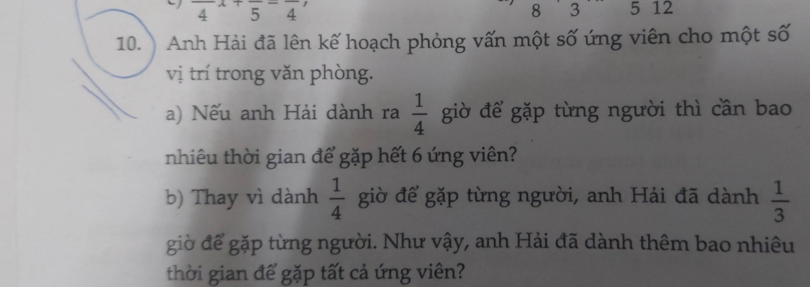 8 3
4 +frac 5=frac 4 5 12
10. ) Anh Hải đã lên kế hoạch phỏng vấn một số ứng viên cho một số 
vị trí trong văn phòng. 
a) Nếu anh Hải dành ra  1/4  giờ để gặp từng người thì cần bao 
nhiêu thời gian để gặp hết 6 ứng viên? 
b) Thay vì dành  1/4  giờ để gặp từng người, anh Hải đã dành  1/3 
giờ để gặp từng người. Như vậy, anh Hải đã dành thêm bao nhiêu 
thời gian để gặp tất cả ứng viên?