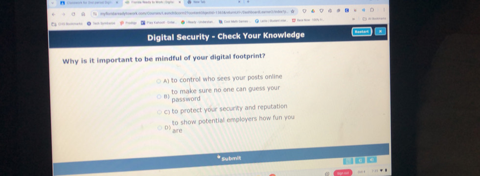 Claxswork for 2nd period Digo
myBoridareadytowork.com/Courses/LaunchScorm2?contentObjectid=1363&retumUd=/DashboardLearner2/inder?p.. ☆
CHS tlookmard Tech Symbalón Prodigy * Play Kahoo!! - Enter - Ready - Understan Cool Math Dames Laio | Stadent ister L Race Now - 100% F r.
Digital Security - Check Your Knowledge Restart x
Why is it important to be mindful of your digital footprint?
A) to control who sees your posts online
to make sure no one can guess your
B) password
c) to protect your security and reputation
D) to show potential employers how fun you
are
Submit
a