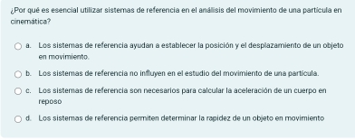 ¿Por qué es esencial utilizar sistemas de referencia en el análisis del movimiento de una partícula en
cinemática?
a. Los sistemas de referencia ayudan a establecer la posición y el desplazamiento de un objeto
en movimiento.
b. Los sistemas de referencia no influyen en el estudio del movimiento de una partícula
c. Los sistemas de referencia son necesarios para calcular la aceleración de un cuerpo en
reposo
d. Los sistemas de referencía permiten determinar la rapídez de un objeto en movimiento