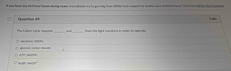 If you have any technical issues during exam: immediately try to get help from WSSU tech support to resolve your technical issue: Click here WSSU Tech Sunpart
Question 49 2 pts
The Calvin cycle requires _and_ from the light reactions in order to operate.
electrons; NADH
glucose; carbon dioxide
ATP; NADPH
RuBP; NADP *