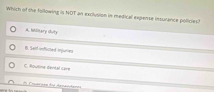 Which of the following is NOT an exclusion in medical expense insurance policies?
A. Military duty
B. Self-inflicted injuries
C. Routine dental care
D. Coverage for denendents