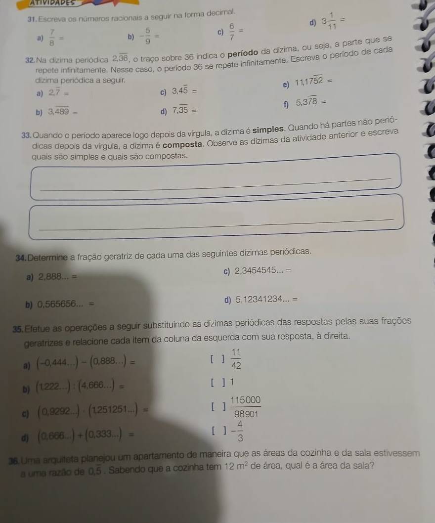 ATIVIDADES
31. Escreva os números racionais a seguir na forma decimal.
a)  7/8 = b) - 5/9 =
c)  6/7 =
d) 3 1/11 =
32. Na dizima periódica 2,overline 36 , o traço sobre 36 indica o período da dízima, ou seja, a parte que se
repete infinitamente. Nesse caso, o período 36 se repete infinitamente, Escreva o período de cada
dizima periódica a seguir.
e) 11,17overline 52=
a) 2.overline 7= c) 3.4overline 5=
f) 5,3overline 78=
b) 3,overline 489=
d) 7,overline 35=
33. Quando o período aparece logo depois da vírgula, a dízima é simples. Quando há partes não perió-
dicas depois da vírgula, a dízima é composta. Observe as dízimas da atividade anterior e escreva
quais são simples e quais são compostas.
_
_
_
_
34. Determine a fração geratriz de cada uma das seguintes dízimas periódicas.
c) 2,3454545...=
a) 2,888...=
b) 0,565656...= d) 5,12341234...=
35. Efetue as operações a seguir substituindo as dízimas periódicas das respostas pelas suas frações
geratrizes e relacione cada item da coluna da esquerda com sua resposta, à direita.
a) (-0,444...)-(0,888...)=
[ 1 11/42 
b) (1,222...):(4,666...)=
[ ] 1
c) (0,9292...)-(1,251251...)= [ 1 115000/98901 
d) (0,666...)+(0,333...)=
[ . 1- 4/3 
36.Ura arquiteta planejou um apartamento de maneira que as áreas da cozinha e da sala estivessem
a uma razão de 0.overline 5. Sabendo que a cozinha tem 12m^2 de área, qual é a área da sala?