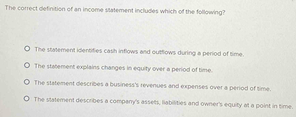 The correct definition of an income statement includes which of the following?
The statement identifies cash inflows and outflows during a period of time.
The statement explains changes in equity over a period of time.
The statement describes a business's revenues and expenses over a period of time.
The statement describes a company's assets, liabilities and owner's equity at a point in time.