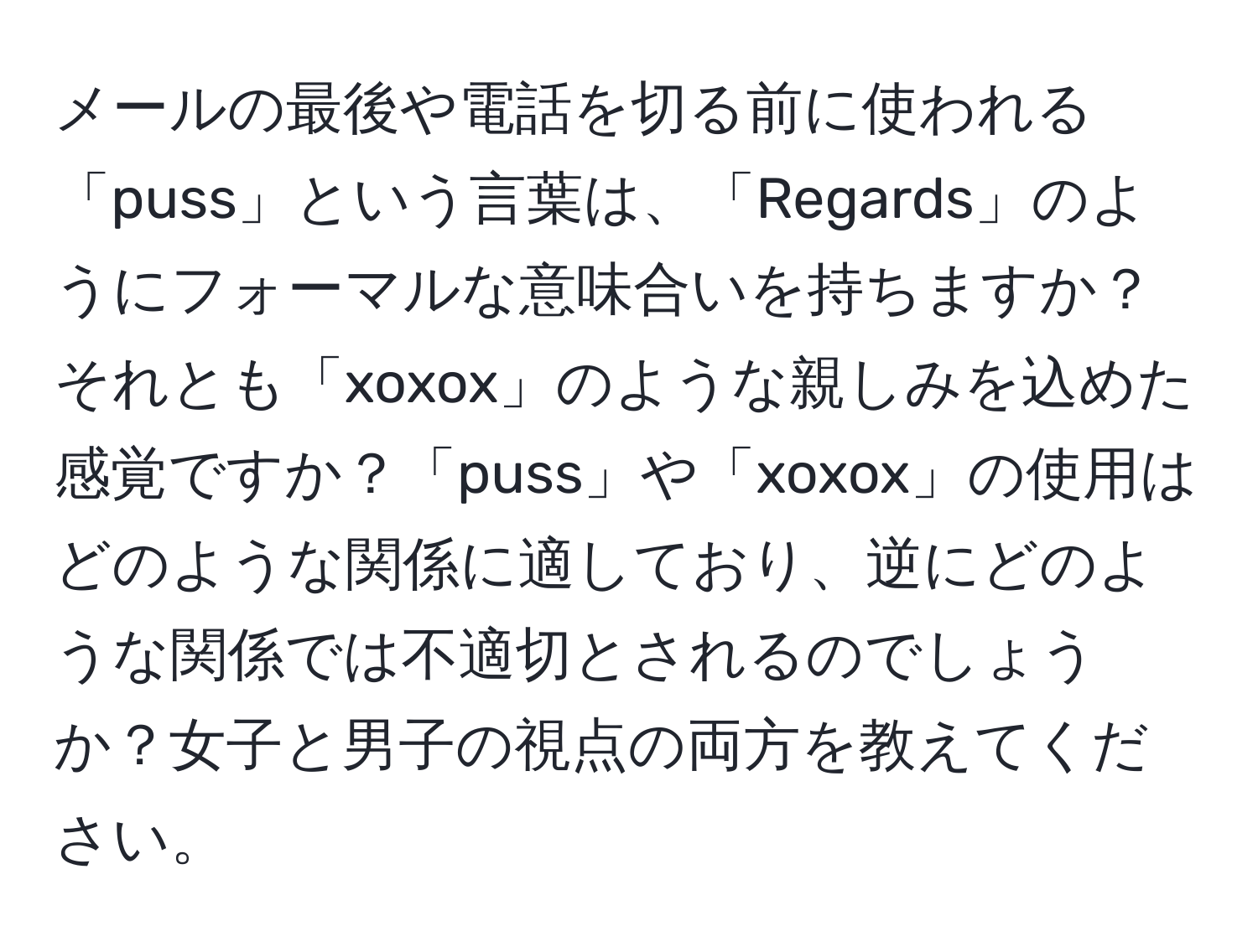 メールの最後や電話を切る前に使われる「puss」という言葉は、「Regards」のようにフォーマルな意味合いを持ちますか？それとも「xoxox」のような親しみを込めた感覚ですか？「puss」や「xoxox」の使用はどのような関係に適しており、逆にどのような関係では不適切とされるのでしょうか？女子と男子の視点の両方を教えてください。