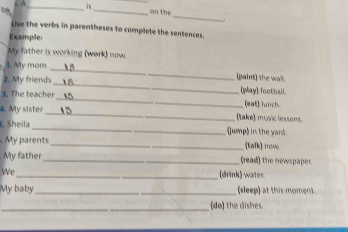 is 
_ 
_ 
_ 
on the 
Use the verbs in parentheses to complete the sentences. 
Example: 
My father is working (work) now. 
1. My mom 
_ 
2. My friends 
_ 
(paint) the wall. 
(play) football. 
3. The teacher_ (eat) lunch. 
4. My sister _(take) music lessons. 
. Sheila_ (jump) in the yard. 
nts _(talk) now. 
My father_ (read) the newspaper. 
We 
_(drink) water. 
My baby_ (sleep) at this moment. 
_(do) the dishes.