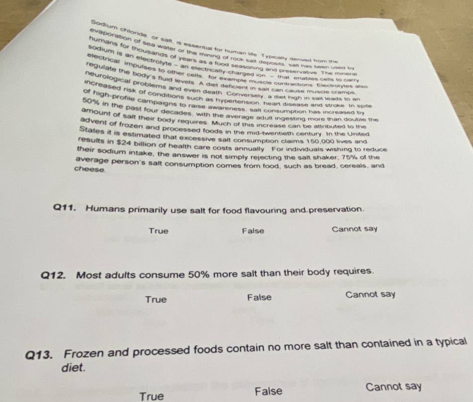 Sodium chloride, or salt, is essential for human life. Typically denived from trv
evaporation of sea water or the mining of rock sait deposits, salt has been used b
humans for thousands of years as a food seasoning and preservative. The minera
sodium is an electrolyte - an electrically-charged ion - that enables cells to car
electrical impulses to other cells, for example muscle contractions. Electrolyles also
regulate the body's fluid levels. A diet deficient in sait can cause muscle crames
neurological problems and even death. Conversely, a diet high in sait leads to an
increased risk of coriditions such as hypertension, heart disease and stroke. In spite
of high-profile campaigns to raise awareness, salt consumption has increased by
50% in the past four decades, with the average adult ingesting more than double the
amount of salt their body requires. Much of this increase can be attributed to the
advent of frozen and processed foods in the mid-twentieth century. In the United
States it is estimated that excessive salt consumption claims 150,000 lives and
results in $24 billion of health care costs annually For individuals wishing to reduce
their sodium intake, the answer is not simply rejecting the salt shaker, 75% of the
average person's salt consumption comes from food, such as bread, cereals, and
cheese.
Q11. Humans primarily use salt for food flavouring and preservation.
True False Cannot say
Q12. Most adults consume 50% more salt than their body requires.
True False Cannot say
Q13. Frozen and processed foods contain no more salt than contained in a typical
diet.
True
False Cannot say
