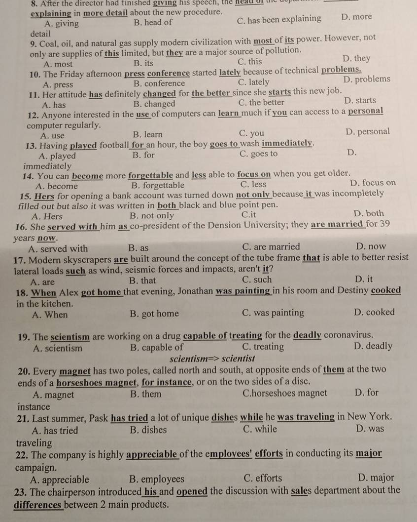 After the director had finished giving his speech, the head of the c
explaining in more detail about the new procedure.
A. giving B. head of C. has been explaining D. more
detail
9. Coal, oil, and natural gas supply modern civilization with most of its power. However, not
only are supplies of this limited, but they are a major source of pollution.
A. most B. its C. this D. they
10. The Friday afternoon press conference started lately because of technical problems.
A. press B. conference C. lately D. problems
11. Her attitude has definitely changed for the better since she starts this new job. D. starts
A. has B. changed C. the better
12. Anyone interested in the use of computers can learn much if you can access to a personal
computer regularly.
A. use B. learn C. you D. personal
13. Having played football for an hour, the boy goes to wash immediately.
A. played B. for C. goes to
D.
immediately
14. You can become more forgettable and less able to focus on when you get older.
A. become B. forgettable C. less D. focus on
15. Hers for opening a bank account was turned down not only because it was incompletely
filled out but also it was written in both black and blue point pen.
A. Hers B. not only C.it D. both
16. She served with him as co-president of the Dension University; they are married for 39
years now.
A. served with B. as C. are married D. now
17. Modern skyscrapers are built around the concept of the tube frame that is able to better resist
lateral loads such as wind, seismic forces and impacts, aren't it?
A. are B. that C. such D. it
18. When Alex got home that evening, Jonathan was painting in his room and Destiny cooked
in the kitchen.
A. When B. got home C. was painting D. cooked
19. The scientism are working on a drug capable of treating for the deadly coronavirus.
A. scientism B. capable of C. treating D. deadly
scientism=> scientist
20. Every magnet has two poles, called north and south, at opposite ends of them at the two
ends of a horseshoes magnet, for instance, or on the two sides of a disc.
A. magnet B. them C.horseshoes magnet D. for
instance
21. Last summer, Pask has tried a lot of unique dishes while he was traveling in New York.
A. has tried B. dishes C. while D. was
traveling
22. The company is highly appreciable of the employees' efforts in conducting its major
campaign.
A. appreciable B. employees C. efforts D. major
23. The chairperson introduced his and opened the discussion with sales department about the
differences between 2 main products.
