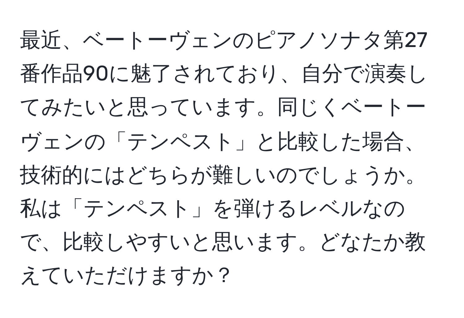 最近、ベートーヴェンのピアノソナタ第27番作品90に魅了されており、自分で演奏してみたいと思っています。同じくベートーヴェンの「テンペスト」と比較した場合、技術的にはどちらが難しいのでしょうか。私は「テンペスト」を弾けるレベルなので、比較しやすいと思います。どなたか教えていただけますか？