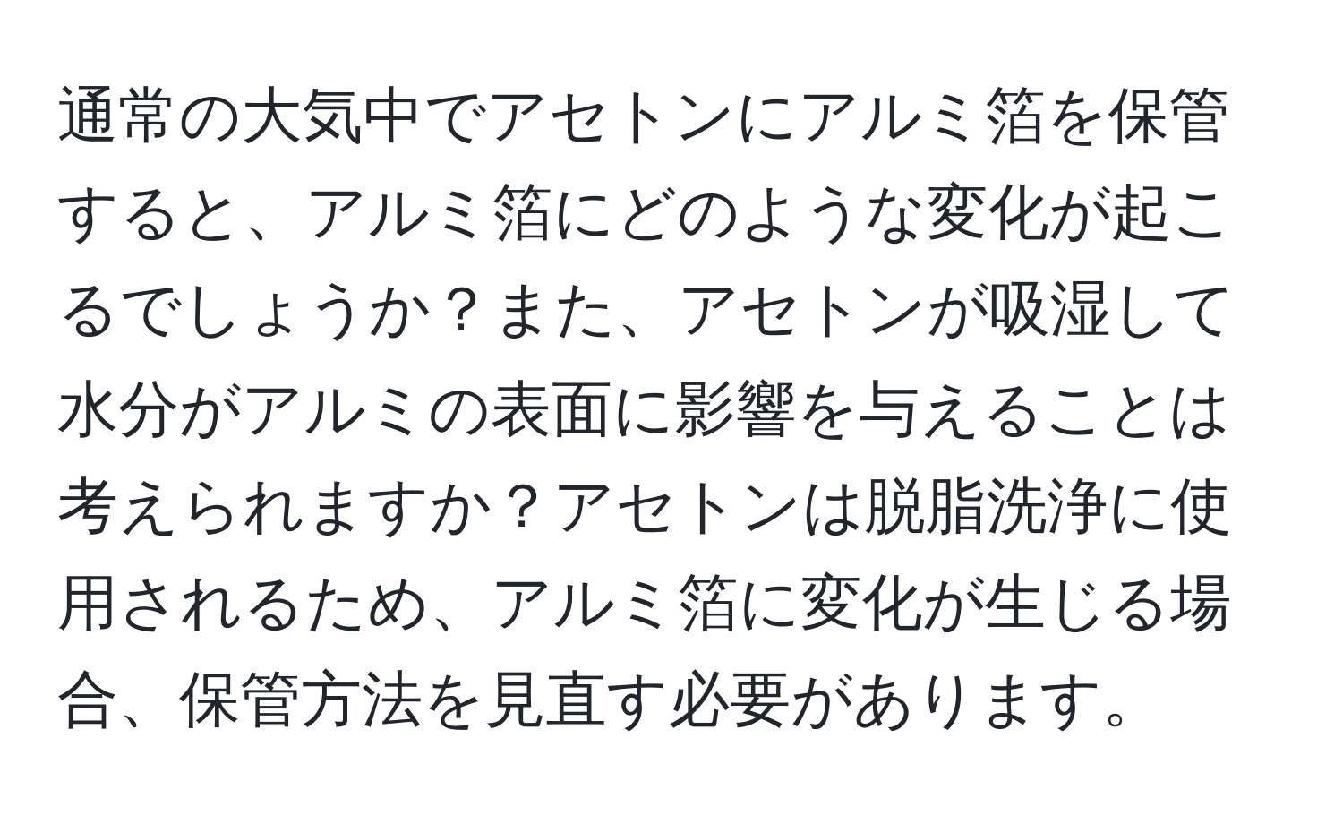 通常の大気中でアセトンにアルミ箔を保管すると、アルミ箔にどのような変化が起こるでしょうか？また、アセトンが吸湿して水分がアルミの表面に影響を与えることは考えられますか？アセトンは脱脂洗浄に使用されるため、アルミ箔に変化が生じる場合、保管方法を見直す必要があります。