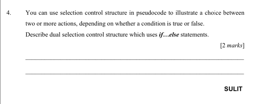 You can use selection control structure in pseudocode to illustrate a choice between 
two or more actions, depending on whether a condition is true or false. 
Describe dual selection control structure which uses if…else statements. 
[2 marks] 
_ 
_ 
SULIT