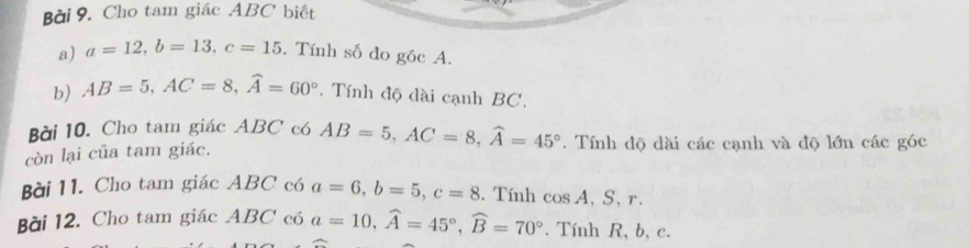 Cho tam giác ABC biết 
a) a=12, b=13, c=15. Tính số đo góc A. 
b) AB=5, AC=8, widehat A=60°. Tính độ dài cạnh BC. 
Bài 10. Cho tam giác ABC có 
còn lại của tam giác. AB=5, AC=8, widehat A=45°. Tính độ dài các cạnh và độ lớn các góc 
Bài 11. Cho tam giác ABC có a=6, b=5, c=8. Tính cos A, S, r. 
Bài 12. Cho tam giác ABC có a=10, widehat A=45°, widehat B=70°. Tính R, b, c.