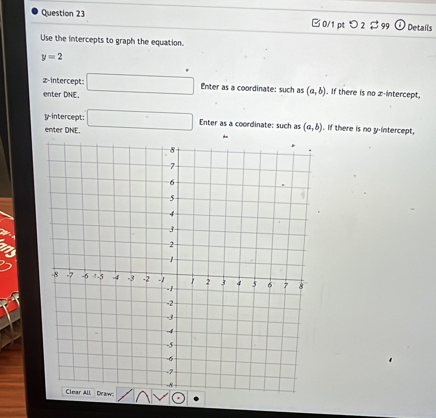 [ 0/1 pt つ 2 ⇄ 99 ⓘ Details 
Use the intercepts to graph the equation.
y=2
x-intercept: □ Enter as a coordinate: such as (a,b). If there is no x-intercept, 
enter DNE. 
y-intercept: □ Enter as a coordinate: such as (a,b). If there is no y-intercept, 
enter DNE.