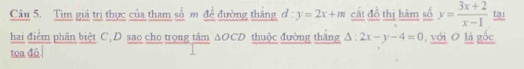 Tìm giá trị thực của tham số m đề đường thăng d : y=2x+m cắt đồ thị hàm số y= (3x+2)/x-1  tại 
hai điểm phân biệt C, D sao cho trọng tâm △ OCD thuộc đường thăng △ :2x-y-4=0 , với O là gốc 
toa đô