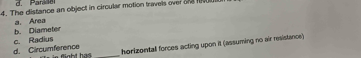 d. Parallel
4. The distance an object in circular motion travels over one revulul
a. Area
b. Diameter
c. Radius
_
d. Circumference
horizontal forces acting upon it (assuming no air resistance)