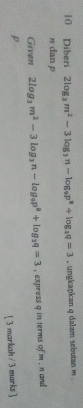 Diberi 2log _3m^2-3log _3n-log _9p^8+log _3q=3 , ungkapkan q dalam sebutan m.
n dan p
Given 2log _3m^2-3log _3n-log _9p^8+log _3q=3 , express q in terms of m , n and
p. 
[ 3 markah / 3 marks ]