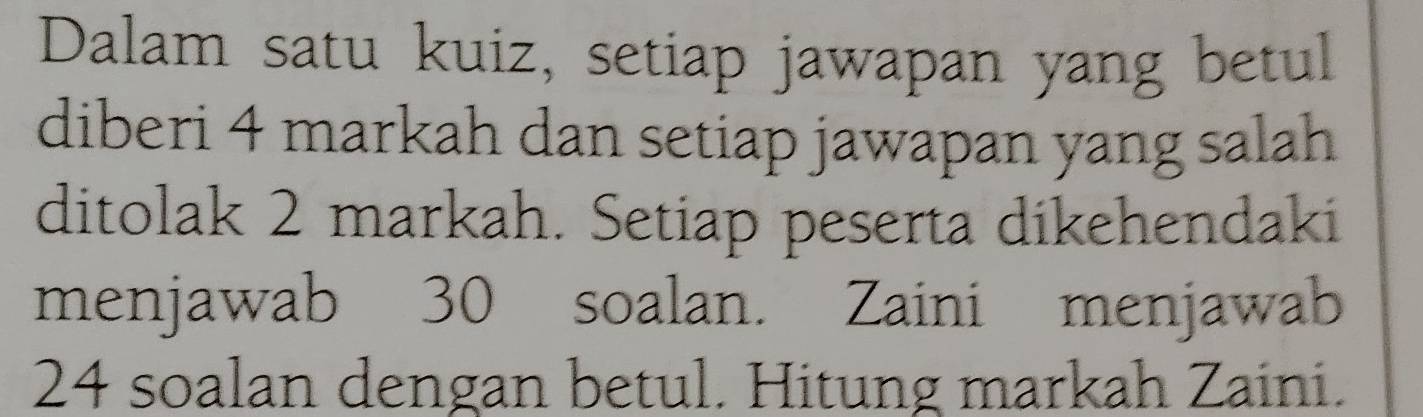 Dalam satu kuiz, setiap jawapan yang betul 
diberi 4 markah dan setiap jawapan yang salah 
ditolak 2 markah. Setiap peserta dikehendaki 
menjawab 30 soalan. Zaini menjawab
24 soalan dengan betul. Hitung markah Zaini.