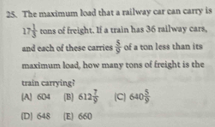 The maximum load that a railway car can carry is
17 1/5  tan as of freight. If a train has 36 railway cars,
and each of these carries  5/9  of a ton less than its 
maximum load, how many tons of freight is the
train carrying?
(A) 604 (B) 612 7/9  (C) 640 5/9 
(D) 648 (E) 660