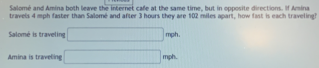 Salomé and Amina both leave the internet cafe at the same time, but in opposite directions. If Amina 
travels 4 mph faster than Salomé and after 3 hours they are 102 miles apart, how fast is each traveling? 
Salomé is traveling □ mph. 
Amina is traveling □ mph.