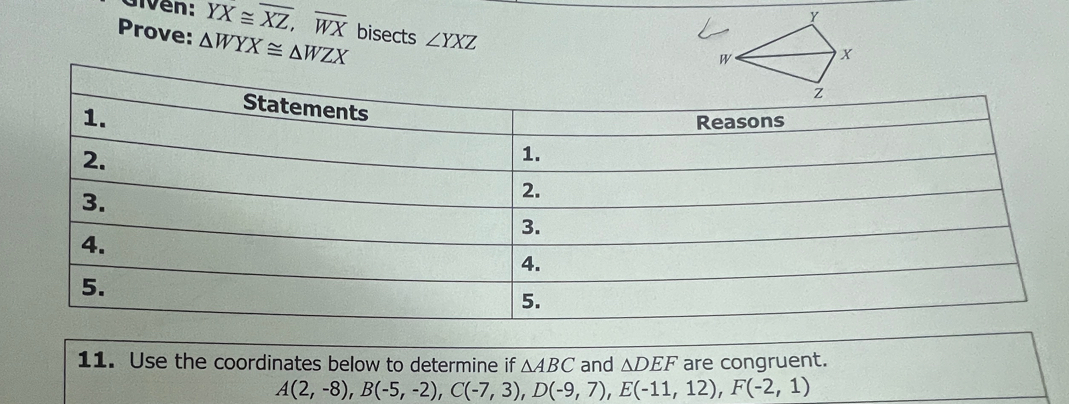 Given: overline YX≌ overline XZ, overline WX
Prove: △ WYX≌ △ WZX bisects ∠ YXZ
11. Use the coordinates below to determine if △ ABC and △ DEF are congruent.
A(2,-8), B(-5,-2), C(-7,3), D(-9,7), E(-11,12), F(-2,1)