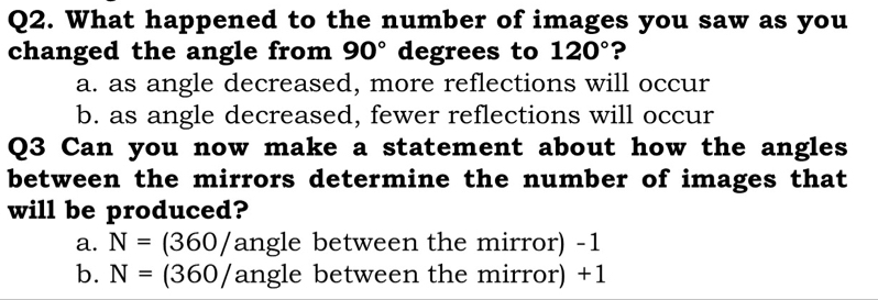 What happened to the number of images you saw as you
changed the angle from 90° degrees to 120° ?
a. as angle decreased, more reflections will occur
b. as angle decreased, fewer reflections will occur
Q3 Can you now make a statement about how the angles
between the mirrors determine the number of images that
will be produced?
a. N=(360/angle between the mirror) -1
b. N=(360/angl e between the mirror) +1