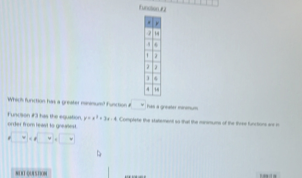 Function #2 
Which function has a greater minimum? Function # psi has a greater minimum. 
Function #3 has the equation, y=x^2+3x-4 Complete the statement so that the minimums of the three functions are in 
order from least to greatest. 
# « H □ v v
NEXT QUESTION ASK LOR LLLP 
TUR IT IN