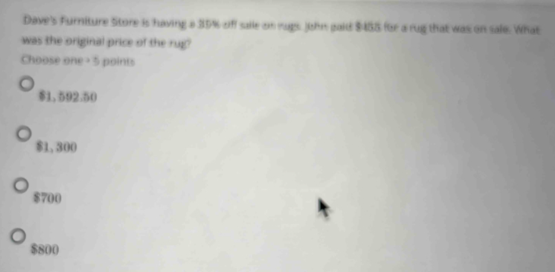 Dave's Furniture Store is having a 35% off saile on rugs John gaid $458 for a rug that was on sale. What
was the original price of the rug?
Choose one- 5 points
$1.592.50
$1, 300
$700
$800