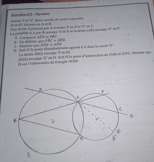 Exercice _ n°3 : (8points) 
Soient et ’ deux cercles de centre respectifs.
O et O' sécants un A et B. 
Une droite Δ passant par A recoupe T en D et で en C. 
La parallèle à ∠ 1 par B recoupe T en E et la droite (AE) recoupe G en F. 
4 Comparer AÉB et Fwidehat AC. 
8 - En déduire que Fwidehat BC=Awidehat EB. 
3 - Montrer que Dwidehat OE=Awidehat OB
4- Soit G le point diamétralement opposé à A dans le cercle G. 
La droite (BG) recoupe & en M. 
(MA) recoupe vector G en N. Soit H le point d’intersection de (AB) et (GN). Montrer que 
H est l’orthocentre du triangle AGM.