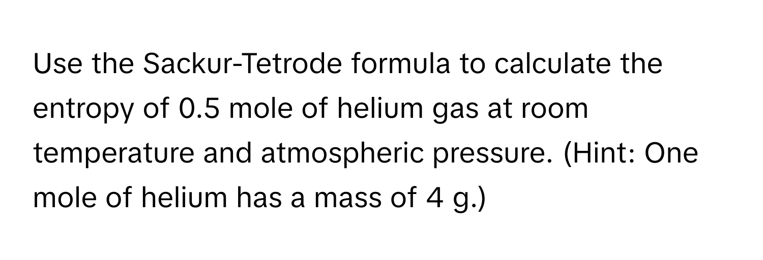 Use the Sackur-Tetrode formula to calculate the entropy of 0.5 mole of helium gas at room temperature and atmospheric pressure. (Hint: One mole of helium has a mass of 4 g.)