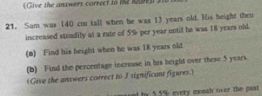 (Give the answers correct to the hearest si 
21. Sam was 140 cm tall when he was 13 years old. His beight then 
increased steadily at a rate of 5% per year until he was 18 years old. 
(a) Find his height when he was 18 years old 
(b) Find the percentage increase in his height over these 5 years. 
(Give the answers correct to 3 significant figures.) 
by 5.5% every month over the past