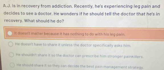 is in recovery from addiction. Recently, he's experiencing leg pain and
decides to see a doctor. He wonders if he should tell the doctor that he's in
recovery. What should he do?
It doesn't matter because it has nothing to do with his leg pain.
He doesn't have to share it unless the doctor specifically asks him.
He shouldn't share it so the doctor can prescribe him stronger painkillers.
He should share it so they can decide the best pain management strategy.