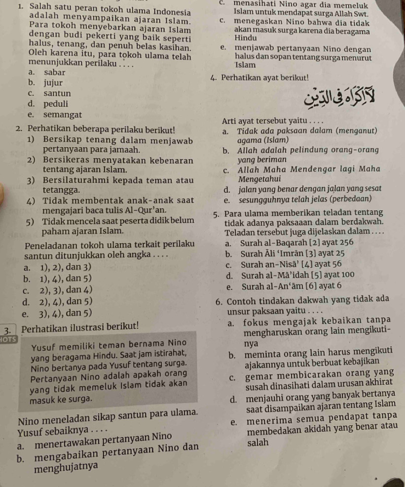 c. menasihati Nino agar dia memeluk
1. Salah satu peran tokoh ulama Indonesia Islam untuk mendapat surga Allah Swt.
adalah menyampaikan ajaran Islam. c. menegaskan Nino bahwa dia tidak
Para tokoh menyebarkan ajaran Islam akan masuk surga karena dia beragama
dengan budi pekerti yang baik seperti Hindu
halus, tenang, dan penuh belas kasihan. e. menjawab pertanyaan Nino dengan
Oleh karena itu, para tokoh ulama telah halus dan sopan tentang surga menurut
menunjukkan perilaku . . . . Islam
a. sabar 4. Perhatikan ayat berikut!
b. jujur
c. santun
d. peduli
e. semangat
Arti ayat tersebut yaitu . . . .
2. Perhatikan beberapa perilaku berikut! a. Tidak ada paksaan dalam (menganut)
1) Bersikap tenang dalam menjawab agama (Islam)
pertanyaan para jamaah. b. Allah adalah pelindung orang-orang
2) Bersikeras menyatakan kebenaran yang beriman
tentang ajaran Islam. c. Allah Maha Mendengar lagi Maha
3) Bersilaturahmi kepada teman atau Mengetahui
tetangga. d. jalan yang benar dengan jalan yang sesat
4) Tidak membentak anak-anak saat e. sesungguhnya telah jelas (perbedaan)
mengajari baca tulis Al-Qur'an.
5 Tidak mencela saat peserta didik belum 5. Para ulama memberikan teladan tentang
tidak adanya paksaaan dalam berdakwah.
paham ajaran Islam. Teladan tersebut juga dijelaskan dalam . . . .
Peneladanan tokoh ulama terkait perilaku a. Surah al-Baqarah [2] ayat 256
santun ditunjukkan oleh angka . . . . b. Surah Āli ‘Imrān [3] ayat 25
a. 1), 2), dan 3) c. Surah an-Nisā’ [4] ayat 56
b. 1), 4), dan 5) d. Surah al-Māʼidah [5] ayat 100
c. 2), 3), dan 4) e. Surah al-An‘ām [6] ayat 6
d. 2), 4), dan 5) 6. Contoh tindakan dakwah yang tidak ada
e. 3), 4), dan 5) unsur paksaan yaitu . . . .
3.  Perhatikan ilustrasi berikut! a. fokus mengajak kebaikan tanpa
OTS mengharuskan orang lain mengikuti-
Yusuf memiliki teman bernama Nino nya
yang beragama Hindu. Saat jam istirahat, b. meminta orang lain harus mengikuti
Nino bertanya pada Yusuf tentang surga.
ajakannya untuk berbuat kebajikan
Pertanyaan Nino adalah apakah orang
yang tidak memeluk Islam tidak akan c. gemar membicarakan orang yang
susah dinasihati dalam urusan akhirat
masuk ke surga.
d. menjauhi orang yang banyak bertanya
Nino meneladan sikap santun para ulama. saat disampaikan ajaran tentang Islam
Yusuf sebaiknya . . . . e. menerima semua pendapat tanpa
a. menertawakan pertanyaan Nino membedakan akidah yang benar atau
b. mengabaikan pertanyaan Nino dan salah
menghujatnya