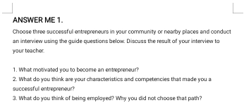 ANSWER ME 1. 
Choose three successfull entrepreneurs in your community or nearby places and conduct 
an interview using the guide questions below. Discuss the result of your interview to 
your teacher. 
1. What motivated you to become an entrepreneur? 
2. What do you think are your characteristics and competencies that made you a 
successfull entrepreneur? 
3. What do you think of being employed? Why you did not choose that path?