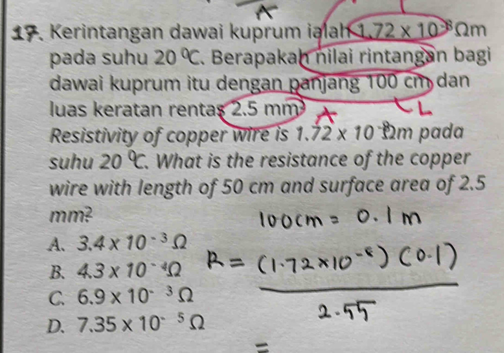 A Kerintangan dawai kuprum iəlah 1.72* 10^(-8)Omega m
pada suhu 20°C. Berapakan nilai rintangan bagi
dawai kuprum itu dengan panjang 100 cm dan
luas keratan rentaş 2.5 mm
Resistivity of copper wire is 1.72* 10^(-8)2m pada
suhu 20°C. What is the resistance of the copper
wire with length of 50 cm and surface area of 2.5
mm?
A. 3.4* 10^(-3)Omega
B. 4.3* 10^(-4)Omega
C. 6.9* 10^(-3)Omega
D. 7.35* 10^(-5)Omega