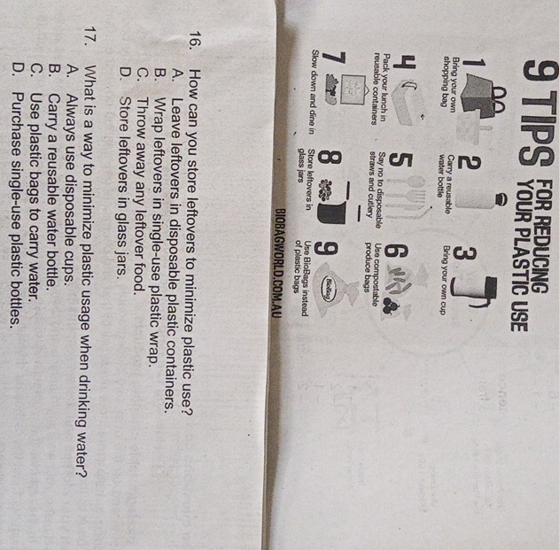 TIPS TO0ATLASTIC USE
1 2 3
Bring your own Carry a reusable
shopping bag water bottle Bring your own cup
4 5 6
Pack your lunch in Say no to disposable Use compostable
reusable containers straws and cutlery produce bags
7 8 9 BloBag
Slow down and dine in Store leftovers in Use BioBags instead
glass jars of plastic bags
BIOBAGWORLD.COM.AU
16. How can you store leftovers to minimize plastic use?
A. Leave leftovers in disposable plastic containers.
B. Wrap leftovers in single-use plastic wrap.
C. Throw away any leftover food.
D. Store leftovers in glass jars.
17. What is a way to minimize plastic usage when drinking water?
A. Always use disposable cups.
B. Carry a reusable water bottle.
C. Use plastic bags to carry water.
D. Purchase single-use plastic bottles.