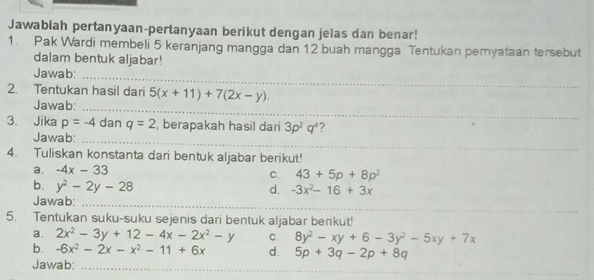 Jawablah pertanyaan-pertanyaan berikut dengan jelas dan benar! 
1. Pak Wardi membeli 5 keranjang mangga dan 12 buah mangga. Tentukan pemyataan tersebut 
dalam bentuk aljabar! 
Jawab:_ 
2. Tentukan hasil dari 5(x+11)+7(2x-y). 
Jawab:_ 
3. Jika p=-4 dan q=2 , berapakah hasil dari 3p^2q^4 ? 
Jawab:_ 
4. Tuliskan konstanta dari bentuk aljabar berikut! 
a. -4x-33
C. 43+5p+8p^2
b. y^2-2y-28
d. -3x^2-16+3x
Jawab:_ 
5. Tentukan suku-suku sejenis dari bentuk aljabar berikut! 
a. 2x^2-3y+12-4x-2x^2-y C. 8y^2-xy+6-3y^2-5xy+7x
b. -6x^2-2x-x^2-11+6x d. 5p+3q-2p+8q
_ 
_ 
_ 
Jawab:_