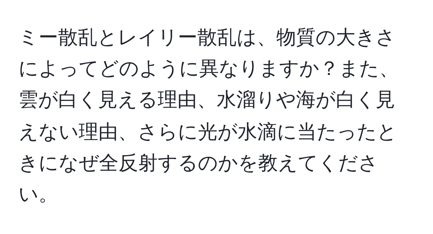 ミー散乱とレイリー散乱は、物質の大きさによってどのように異なりますか？また、雲が白く見える理由、水溜りや海が白く見えない理由、さらに光が水滴に当たったときになぜ全反射するのかを教えてください。