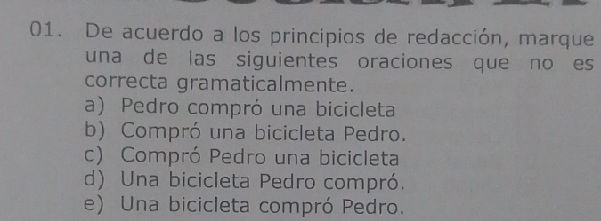 De acuerdo a los principios de redacción, marque
una de las siguientes oraciones que no es
correcta gramaticalmente.
a) Pedro compró una bicicleta
b) Compró una bicicleta Pedro.
c) Compró Pedro una bicicleta
d) Una bicicleta Pedro compró.
e) Una bicicleta compró Pedro.