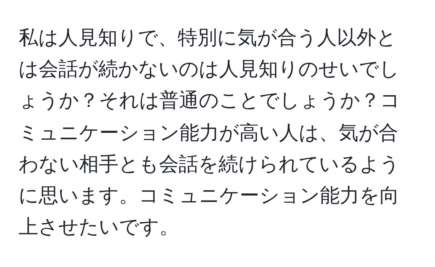 私は人見知りで、特別に気が合う人以外とは会話が続かないのは人見知りのせいでしょうか？それは普通のことでしょうか？コミュニケーション能力が高い人は、気が合わない相手とも会話を続けられているように思います。コミュニケーション能力を向上させたいです。