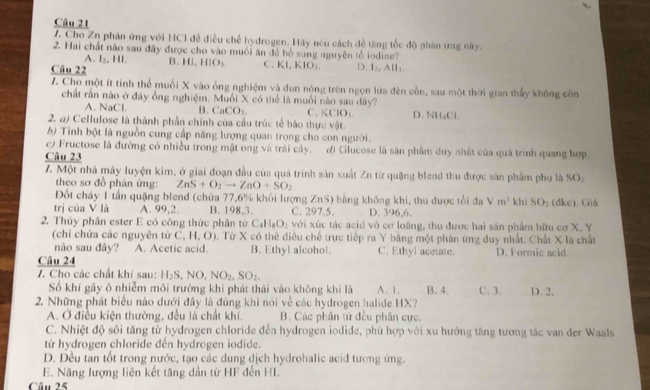 Cho Zn phản ứng với HCI để điều chế hydrogen. Hãy nữu cách để tăng tốc độ phân ứng này.
2. Hai chất nào sau đây được cho vào muối ăn để bố sung nguyên tổ iodine?
A. I_2,HI B. HI, HIO_3 C. KI, KIO₃. D. l_2
Câu 22       
Z. Cho một ít tinh thể muối X vào ống nghiệm và dun nóng trên ngọn lửa đèn cồn, sau một thời gian thấy không còn
chất rấn nào ở đảy ống nghiệm. Muối X có thể là muối nào sau dây?
A. NaCl. B. CaCO_3. C. KClO₃ D. NH₄Cl.
2. a) Cellulose là thành phần chính của cầu trúc tế bào thực vật.
b Tinh bột là nguồn cung cấp năng lượng quan trọng cho con người.
c) Fructose là đường có nhiều trong mật ong và trái cây. d) Glucose là sân phẩm duy nhất của quả trình quang hợp.
Câu 23
7. Một nhà máy luyện kim, ở giai đoạn đầu của quá trình sản xuất Zn từ quặng blend thu được sản phẩm phụ là SOz
theo sơ đồ phản ứng: ZnS+O_2to ZnO+SO_2
Đốt cháy 1 tấn quặng blend (chứa 77,6% khối lượng ZnS) bằng không khí, thu được tối đa Vm^3 khí SO_2(dkc) ). Giả
trị của V là A. 99,2. B. 198,3. C. 297.5. D. 396,6.
2. Thủy phân ester E có công thức phân tử C_4H_8O_2 vdi xúc tác acid vô cơ loãng, thu được hai sản phẩm hữu cơ X, Y
(chỉ chứa các nguyên tử C, H, O). Từ X có thể điều chế trực tiếp ra Y bằng một phân ứng duy nhất. Chất X là chất
nào sau đây? A. Acetic acid. B. Ethyl alcohol. C. Ethyl acetate. D. Formic acid.
Câu 24
7. Cho các chất khí sau: H_2S,NO,NO_2,SO_2.
Số khí gây ô nhiễm môi trường khi phát thải vào không khí là A. 1. B. 4. C. 3. D. 2.
2. Những phát biểu nào dưới đây là đúng khi nói về các hydrogen halide HX?
A. Ở điều kiện thường, đều là chất khí. B. Các phân tử đều phân cực.
C. Nhiệt độ sôi tăng từ hydrogen chloride đến hydrogen iodide, phù hợp với xu hướng tăng tương tác van der Waals
từ hydrogen chloride đến hydrogen iodide.
D. Đều tan tốt trong nước, tạo các dung dịch hydrohalic acid tương ứng.
E. Năng lượng liên kết tăng dần từ HF đến HI.
Câu 25