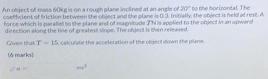 An object of mass 60kg is on a rough plane inclined at an angle of 20° to the horizontal. The 
coefficient of friction between the object and the plane is 0.3. Initially, the object is held at rest. A 
force which is parallel to the plane and of magnitude T'N is applied to the object in an upward 
direction along the line of greatest slope. The object is then released. 
Given that T=15 , calculate the acceleration of the object down the plane. 
(6 marks)
a=
ms^2