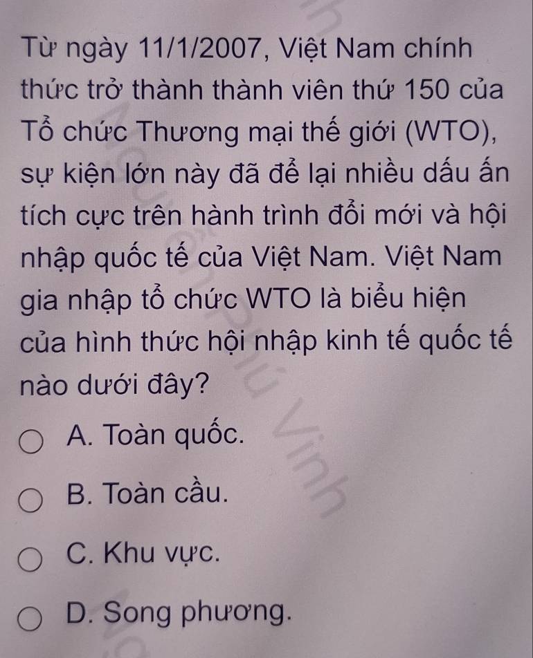 Từ ngày 11/1/2007, Việt Nam chính
thức trở thành thành viên thứ 150 của
Tổ chức Thương mại thế giới (WTO),
sự kiện lớn này đã để lại nhiều dấu ấn
tích cực trên hành trình đổi mới và hội
nhập quốc tế của Việt Nam. Việt Nam
gia nhập tổ chức WTO là biểu hiện
của hình thức hội nhập kinh tế quốc tế
nào dưới đây?
A. Toàn quốc.
B. Toàn cầu.
C. Khu vực.
D. Song phương.