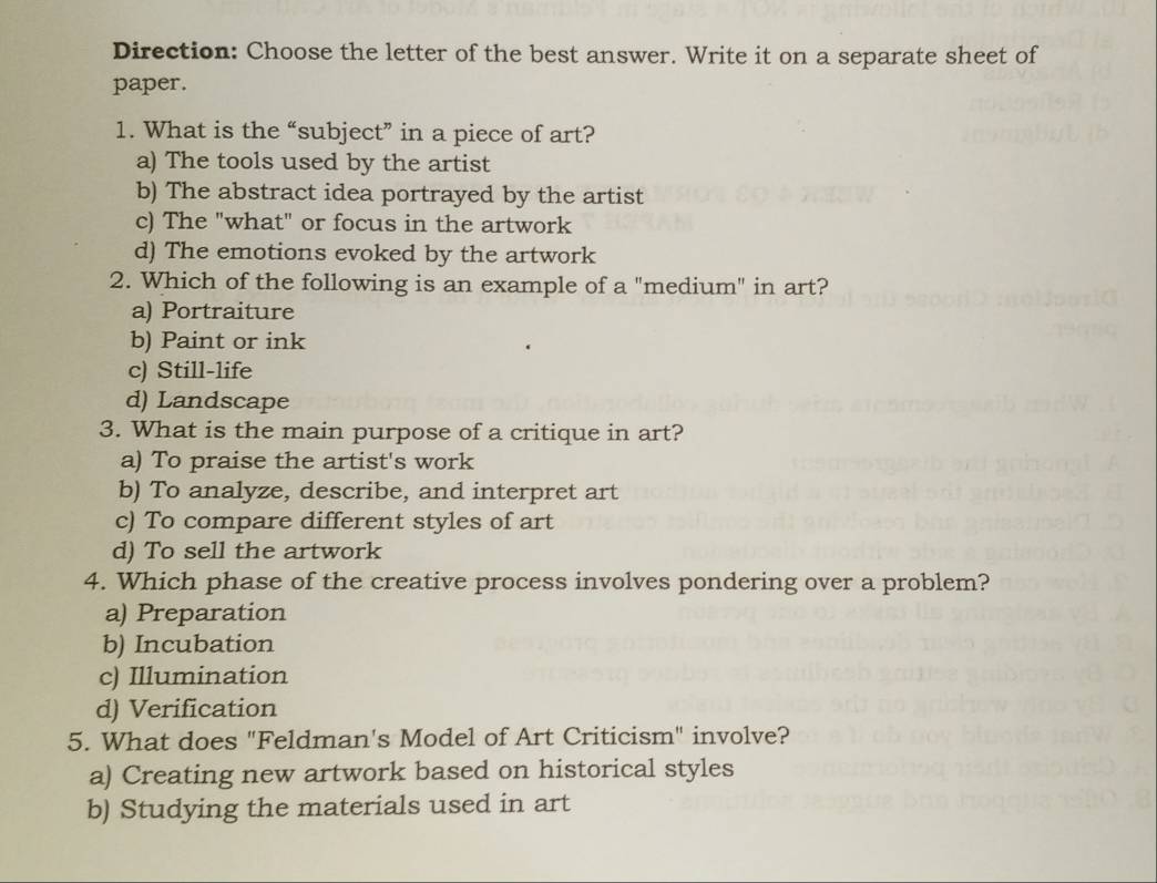 Direction: Choose the letter of the best answer. Write it on a separate sheet of
paper.
1. What is the “subject” in a piece of art?
a) The tools used by the artist
b) The abstract idea portrayed by the artist
c) The "what" or focus in the artwork
d) The emotions evoked by the artwork
2. Which of the following is an example of a "medium" in art?
a) Portraiture
b) Paint or ink
c) Still-life
d) Landscape
3. What is the main purpose of a critique in art?
a) To praise the artist's work
b) To analyze, describe, and interpret art
c) To compare different styles of art
d) To sell the artwork
4. Which phase of the creative process involves pondering over a problem?
a) Preparation
b) Incubation
c) Illumination
d) Verification
5. What does "Feldman's Model of Art Criticism" involve?
a) Creating new artwork based on historical styles
b) Studying the materials used in art