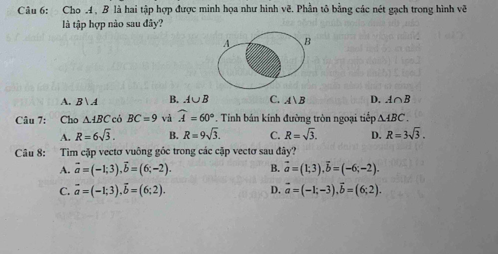 Cho , B là hai tập hợp được minh họa như hình vẽ. Phần tô bằng các nét gạch trong hình vẽ
là tập hợp nào sau đây?
B. A∪ B C.
A. B  A A|B D. A∩ B
Câu 7: Cho △ ABC có BC=9 và widehat A=60°. Tính bán kính đường tròn ngoại tiếp △ ABC.
A. R=6sqrt(3). B. R=9sqrt(3). C. R=sqrt(3). D. R=3sqrt(3). 
Câu 8: Tìm cặp vectơ vuông góc trong các cặp vectơ sau đây?
A. vector a=(-1;3), vector b=(6;-2). B. vector a=(1;3), vector b=(-6;-2).
C. vector a=(-1;3), vector b=(6;2). D. vector a=(-1;-3), vector b=(6;2).