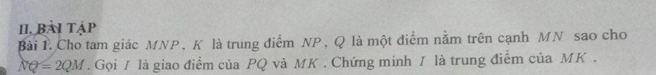 Bài tập 
Bài 1. Cho tam giác MNP, K là trung điểm NP, Q là một điểm nằm trên cạnh MN sao cho
NQ=2QM. Gọi I là giao điểm của PQ và MK. Chứng minh / là trung điểm của MK.
